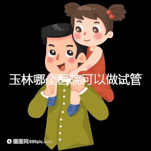 玉林哪個(gè)醫(yī)院可以做試管嬰兒？具體費(fèi)用明細(xì)也在這里
