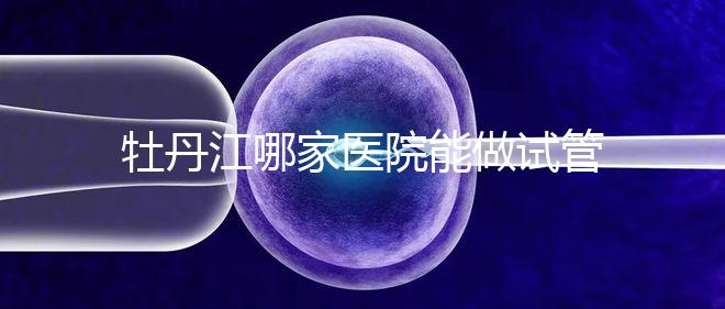 牡丹江哪家醫院能做試管嬰兒？過來這里看答案