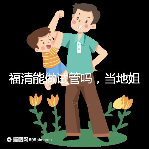 福清能做試管嗎，當地姐妹都在哪里做試管嬰兒？