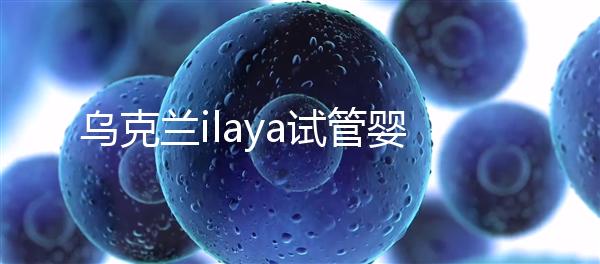 烏克蘭ilaya試管嬰兒醫(yī)院怎么樣,了解這這些你就知道