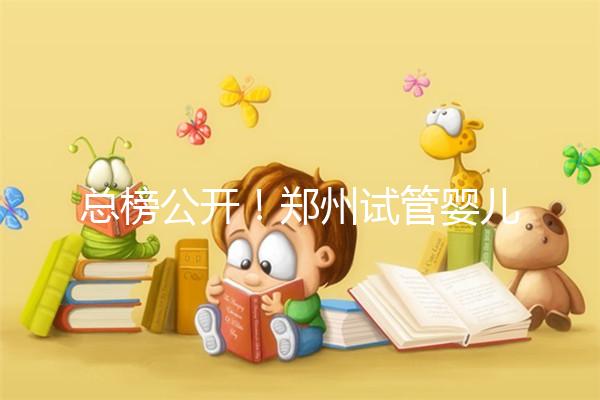 總榜公開！鄭州試管嬰兒哪個醫院好“排名榜”，鄭州試管嬰兒醫院“熱點訊息”榜單公開！