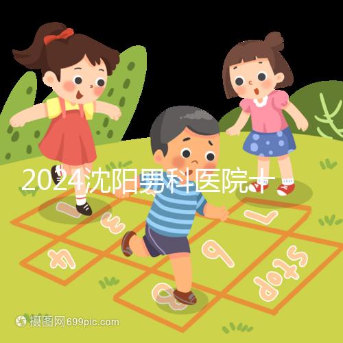 2024沈陽男科醫院十大排名一覽，大東哪家好看完心中有數