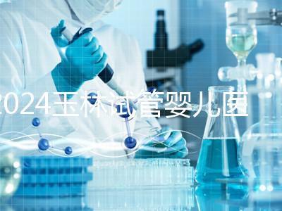 2024玉林試管嬰兒醫院排行盤點，玉林婦幼助孕成功率還不錯