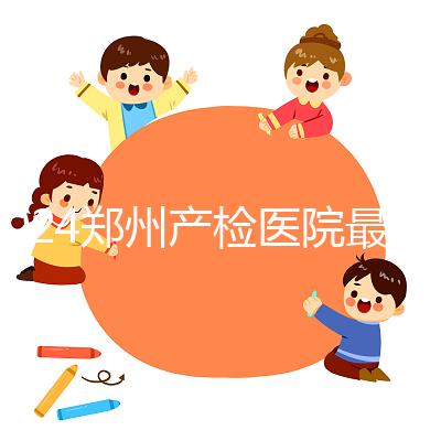 2024鄭州產(chǎn)檢醫(yī)院最新排名,內(nèi)含詳細(xì)助孕機(jī)構(gòu)地址