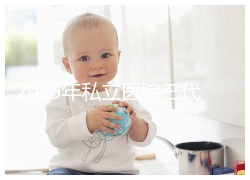 2025年私立醫(yī)院三代試管嬰兒費用較高，公開收費標準助你提前做好經濟準備！